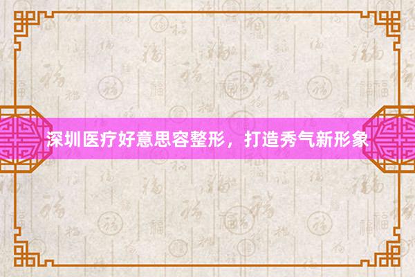 深圳医疗好意思容整形，打造秀气新形象
