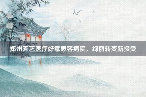 郑州芳艺医疗好意思容病院，绚丽转变新接受